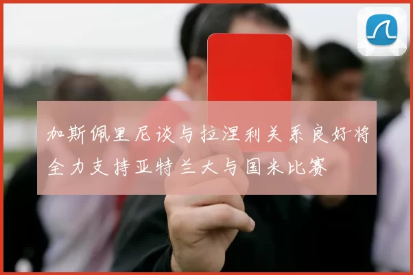 加斯佩里尼谈与拉涅利关系良好将全力支持亚特兰大与国米比赛