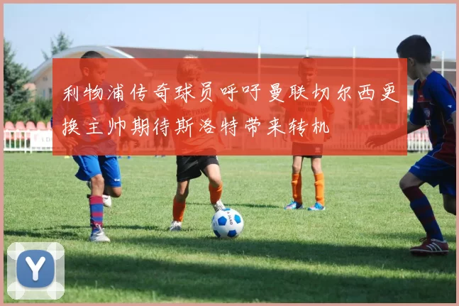 利物浦传奇球员呼吁曼联切尔西更换主帅期待斯洛特带来转机