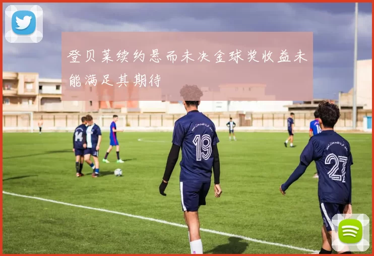 登贝莱续约悬而未决金球奖收益未能满足其期待