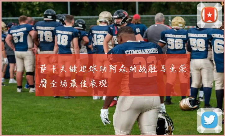 萨卡关键进球助阿森纳战胜马竞荣膺全场最佳表现