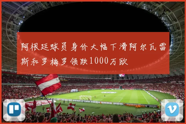 阿根廷球员身价大幅下滑阿尔瓦雷斯和罗梅罗领跌1000万欧