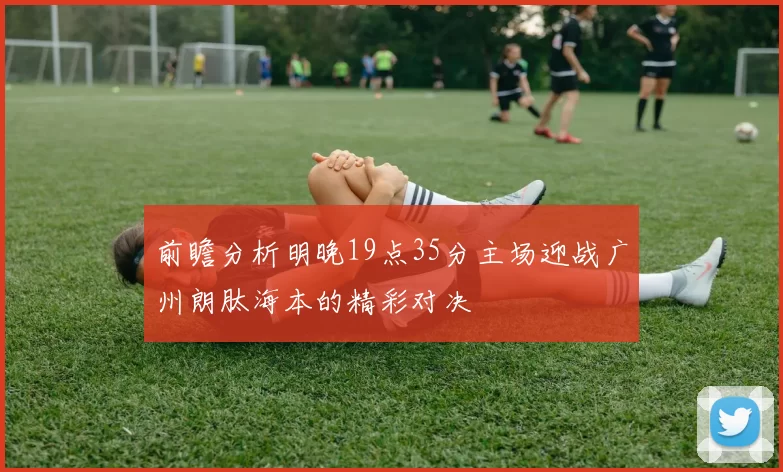 前瞻分析明晚19点35分主场迎战广州朗肽海本的精彩对决