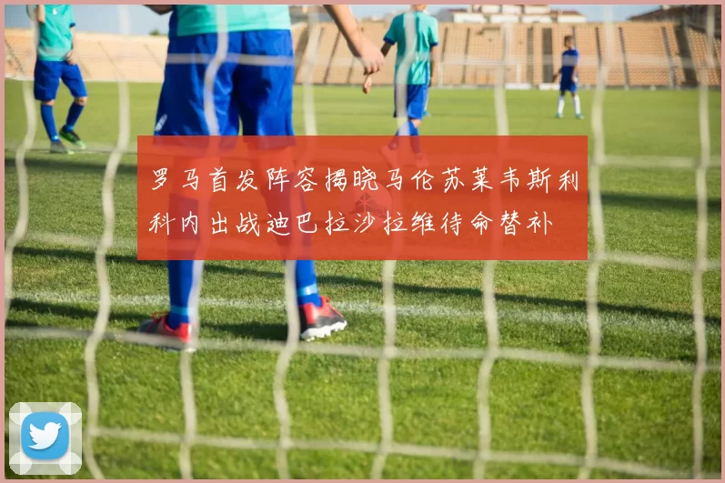 罗马首发阵容揭晓马伦苏莱韦斯利科内出战迪巴拉沙拉维待命替补