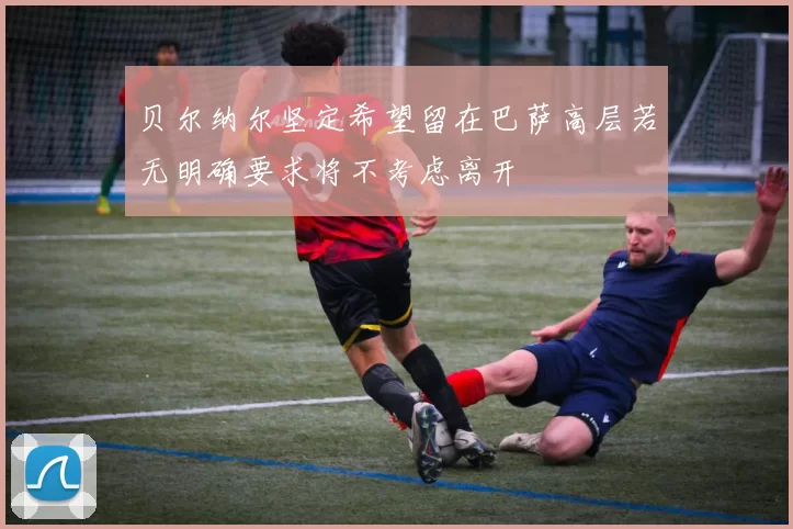 贝尔纳尔坚定希望留在巴萨高层若无明确要求将不考虑离开
