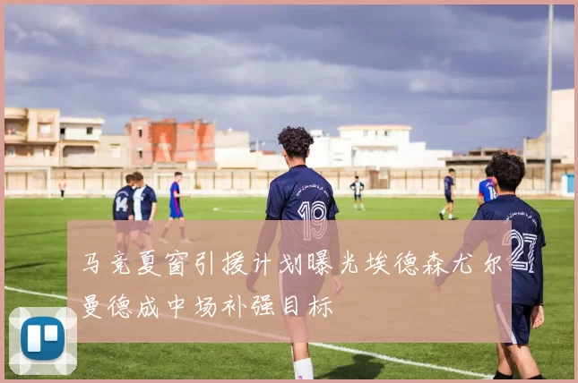 马竞夏窗引援计划曝光埃德森尤尔曼德成中场补强目标