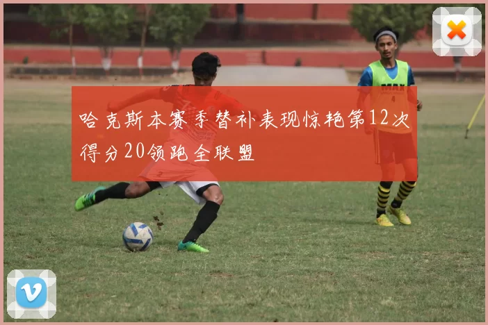 哈克斯本赛季替补表现惊艳第12次得分20领跑全联盟