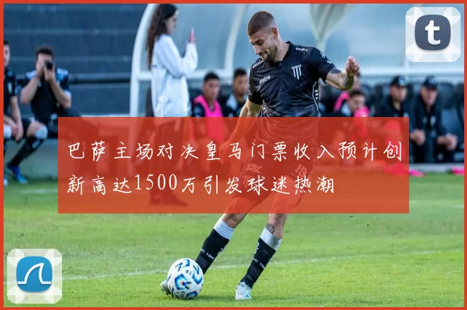 巴萨主场对决皇马门票收入预计创新高达1500万引发球迷热潮