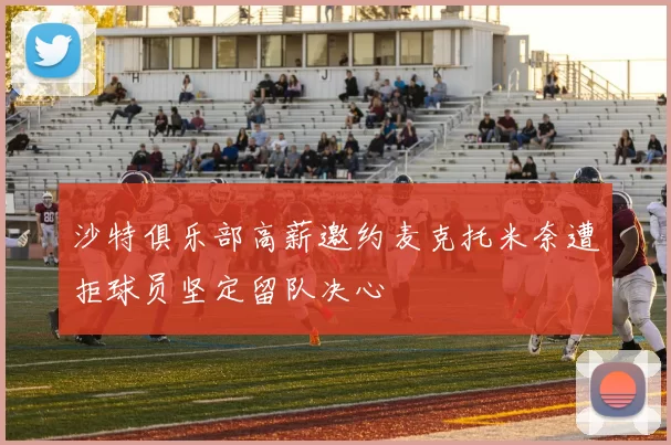 沙特俱乐部高薪邀约麦克托米奈遭拒球员坚定留队决心