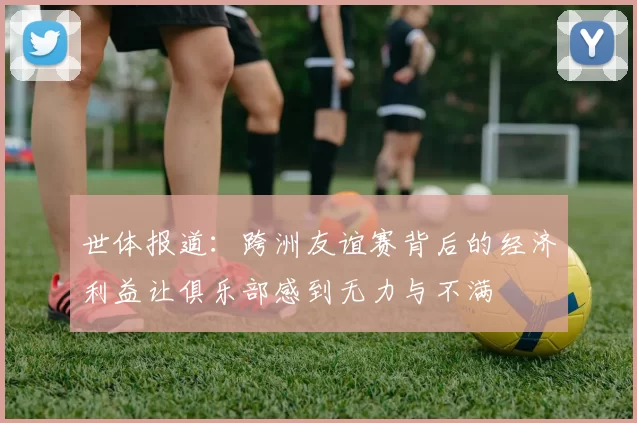 世体报道：跨洲友谊赛背后的经济利益让俱乐部感到无力与不满