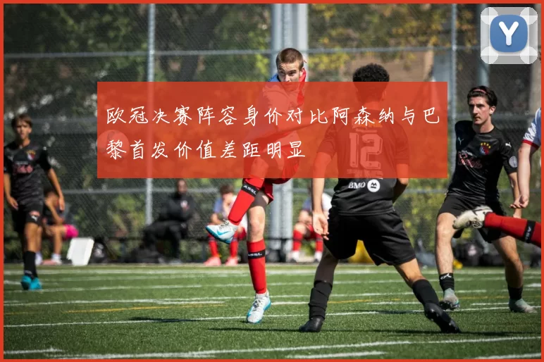 欧冠决赛阵容身价对比阿森纳与巴黎首发价值差距明显