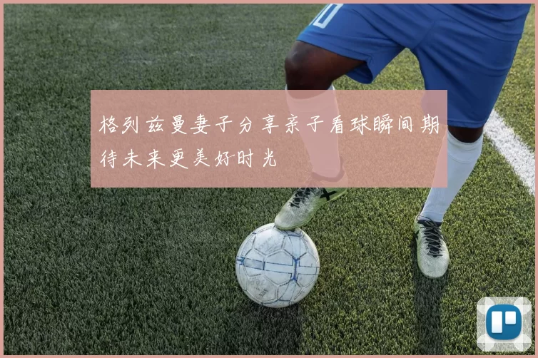 格列兹曼妻子分享亲子看球瞬间期待未来更美好时光