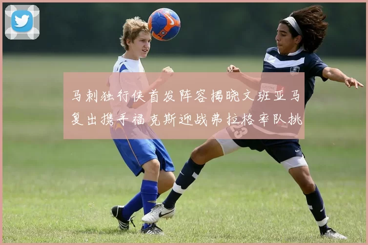 马刺独行侠首发阵容揭晓文班亚马复出携手福克斯迎战弗拉格率队挑战