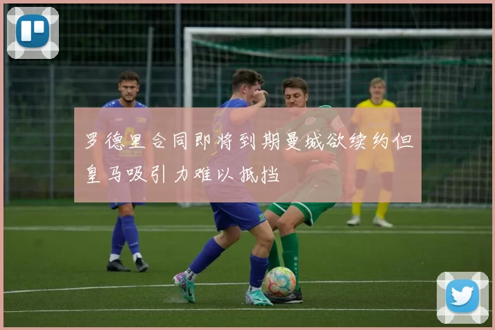 罗德里合同即将到期曼城欲续约但皇马吸引力难以抵挡