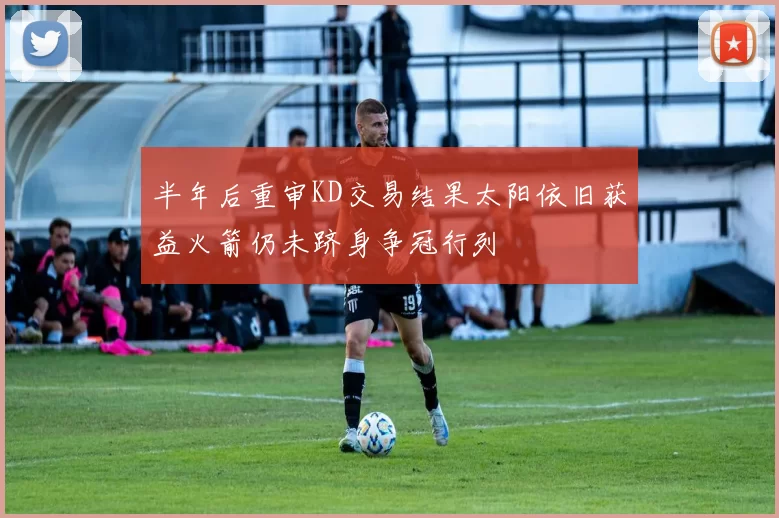 半年后重审KD交易结果太阳依旧获益火箭仍未跻身争冠行列