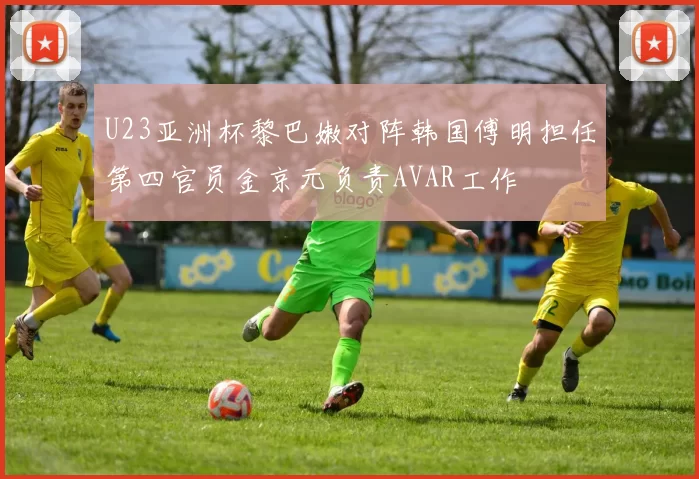 U23亚洲杯黎巴嫩对阵韩国傅明担任第四官员金京元负责AVAR工作
