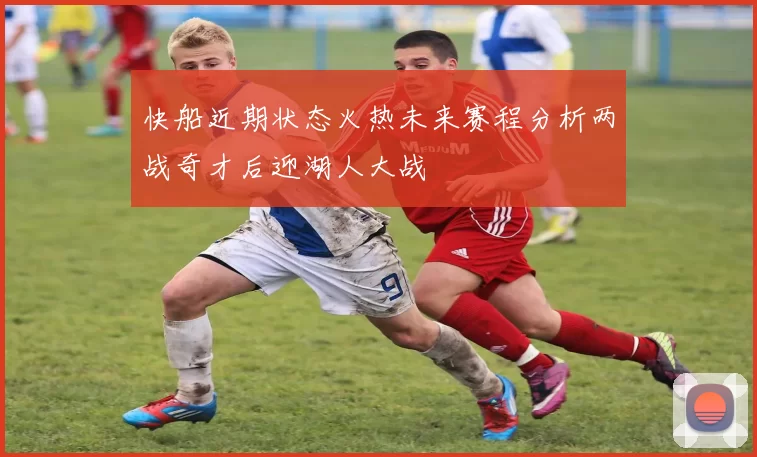快船近期状态火热未来赛程分析两战奇才后迎湖人大战