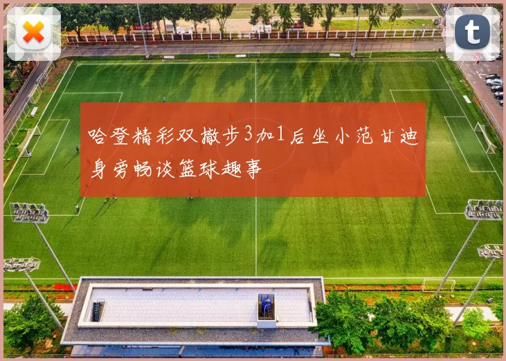 哈登精彩双撤步3加1后坐小范甘迪身旁畅谈篮球趣事