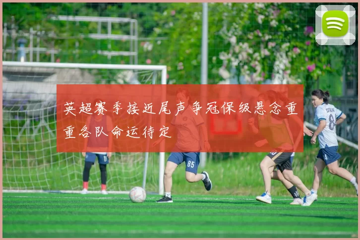 英超赛季接近尾声争冠保级悬念重重各队命运待定