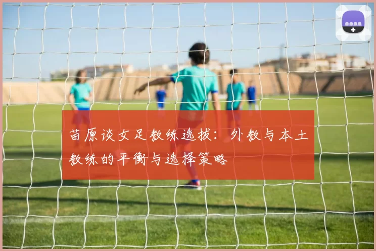 苗原谈女足教练选拔：外教与本土教练的平衡与选择策略