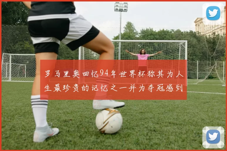 罗马里奥回忆94年世界杯称其为人生最珍贵的记忆之一并为夺冠感到自豪