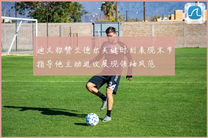 迪文称赞兰德尔关键时刻表现末节指导他主动进攻展现领袖风范