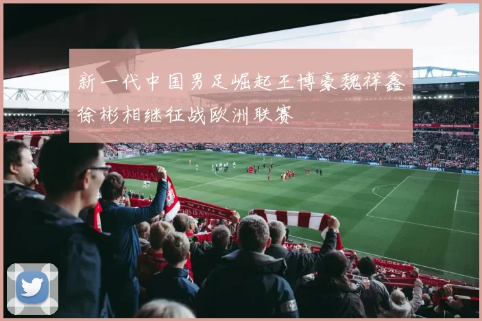 新一代中国男足崛起王博豪魏祥鑫徐彬相继征战欧洲联赛