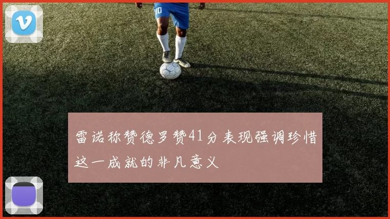 雷诺称赞德罗赞41分表现强调珍惜这一成就的非凡意义