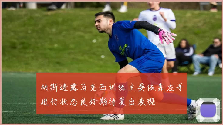 纳斯透露马克西训练主要依靠左手进行状态良好期待复出表现