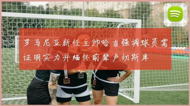 罗马尼亚新任主帅哈吉强调球员需证明实力并缅怀前辈卢切斯库