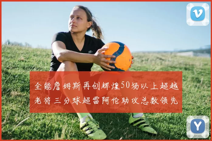 全能詹姆斯再创辉煌50场以上超越老将三分球超雷阿伦助攻总数领先隆多