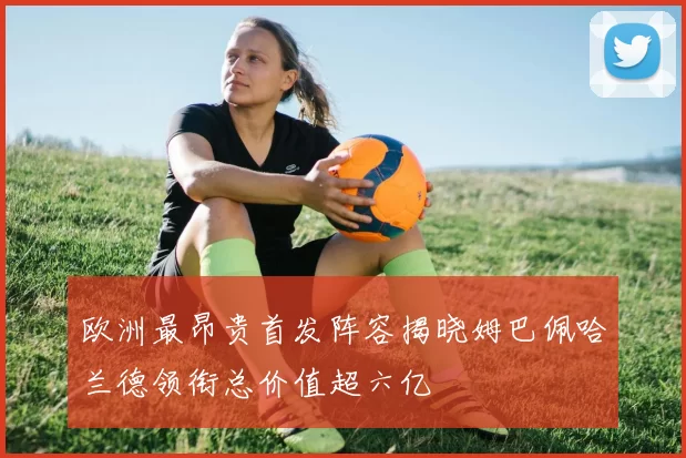 欧洲最昂贵首发阵容揭晓姆巴佩哈兰德领衔总价值超六亿