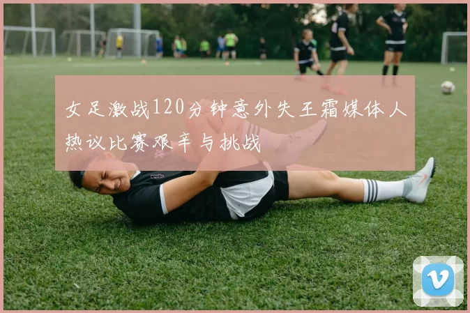 女足激战120分钟意外失王霜媒体人热议比赛艰辛与挑战