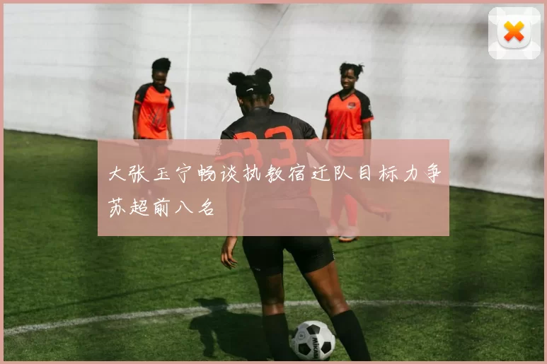 大张玉宁畅谈执教宿迁队目标力争苏超前八名